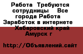 Работа .Требуются сотрудницы  - Все города Работа » Заработок в интернете   . Хабаровский край,Амурск г.